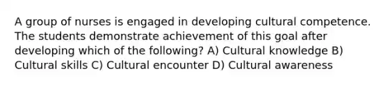 A group of nurses is engaged in developing cultural competence. The students demonstrate achievement of this goal after developing which of the following? A) Cultural knowledge B) Cultural skills C) Cultural encounter D) Cultural awareness