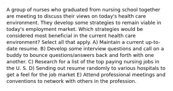 A group of nurses who graduated from nursing school together are meeting to discuss their views on today's health care environment. They develop some strategies to remain viable in today's employment market. Which strategies would be considered most beneficial in the current health care environment? Select all that apply. A) Maintain a current up-to-date resume. B) Develop some interview questions and call on a buddy to bounce questions/answers back and forth with one another. C) Research for a list of the top paying nursing jobs in the U. S. D) Sending out resume randomly to various hospitals to get a feel for the job market E) Attend professional meetings and conventions to network with others in the profession.