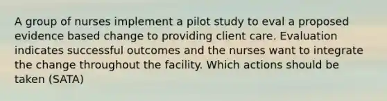 A group of nurses implement a pilot study to eval a proposed evidence based change to providing client care. Evaluation indicates successful outcomes and the nurses want to integrate the change throughout the facility. Which actions should be taken (SATA)