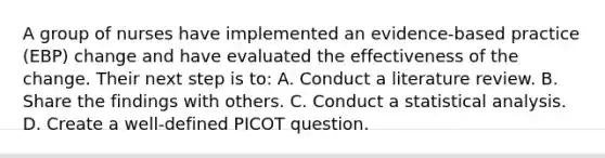 A group of nurses have implemented an evidence-based practice (EBP) change and have evaluated the effectiveness of the change. Their next step is to: A. Conduct a literature review. B. Share the findings with others. C. Conduct a statistical analysis. D. Create a well-defined PICOT question.