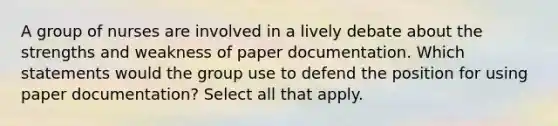 A group of nurses are involved in a lively debate about the strengths and weakness of paper documentation. Which statements would the group use to defend the position for using paper documentation? Select all that apply.