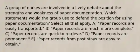 A group of nurses are involved in a lively debate about the strengths and weakness of paper documentation. Which statements would the group use to defend the position for using paper documentation? Select all that apply. A) "Paper records are easily transported." B) "Paper records are much more complete." C) "Paper records are quick to retrieve." D) "Paper records are permanent." E) "Paper records from past stays are easy to obtain."