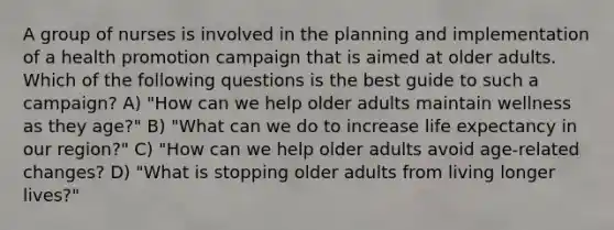 A group of nurses is involved in the planning and implementation of a health promotion campaign that is aimed at older adults. Which of the following questions is the best guide to such a campaign? A) "How can we help older adults maintain wellness as they age?" B) "What can we do to increase life expectancy in our region?" C) "How can we help older adults avoid age-related changes? D) "What is stopping older adults from living longer lives?"