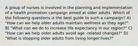 A group of nurses is involved in the planning and implementation of a health promotion campaign aimed at older adults. Which of the following questions is the best guide to such a campaign? A) "How can we help older adults maintain wellness as they age?" B) "What can we do to increase life expectancy in our region?" C) "How can we help older adults avoid age -related changes?" D) "What is stopping older adults from living longer lives?"