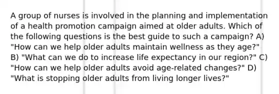 A group of nurses is involved in the planning and implementation of a health promotion campaign aimed at older adults. Which of the following questions is the best guide to such a campaign? A) "How can we help older adults maintain wellness as they age?" B) "What can we do to increase life expectancy in our region?" C) "How can we help older adults avoid age-related changes?" D) "What is stopping older adults from living longer lives?"