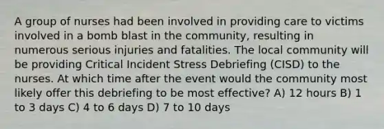 A group of nurses had been involved in providing care to victims involved in a bomb blast in the community, resulting in numerous serious injuries and fatalities. The local community will be providing Critical Incident Stress Debriefing (CISD) to the nurses. At which time after the event would the community most likely offer this debriefing to be most effective? A) 12 hours B) 1 to 3 days C) 4 to 6 days D) 7 to 10 days