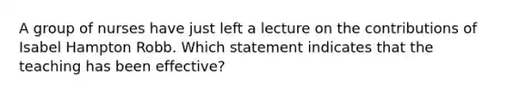 A group of nurses have just left a lecture on the contributions of Isabel Hampton Robb. Which statement indicates that the teaching has been effective?