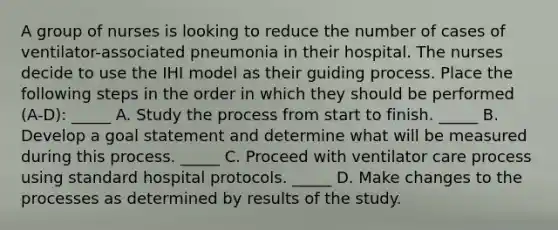 A group of nurses is looking to reduce the number of cases of ventilator-associated pneumonia in their hospital. The nurses decide to use the IHI model as their guiding process. Place the following steps in the order in which they should be performed (A-D): _____ A. Study the process from start to finish. _____ B. Develop a goal statement and determine what will be measured during this process. _____ C. Proceed with ventilator care process using standard hospital protocols. _____ D. Make changes to the processes as determined by results of the study.