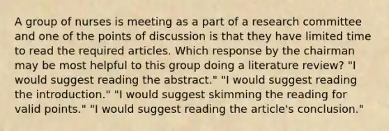 A group of nurses is meeting as a part of a research committee and one of the points of discussion is that they have limited time to read the required articles. Which response by the chairman may be most helpful to this group doing a literature review? "I would suggest reading the abstract." "I would suggest reading the introduction." "I would suggest skimming the reading for valid points." "I would suggest reading the article's conclusion."