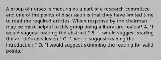 A group of nurses is meeting as a part of a research committee and one of the points of discussion is that they have limited time to read the required articles. Which response by the chairman may be most helpful to this group doing a literature review? A. "I would suggest reading the abstract." B. "I would suggest reading the article's conclusion." C. "I would suggest reading the introduction." D. "I would suggest skimming the reading for valid points."