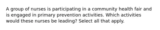 A group of nurses is participating in a community health fair and is engaged in primary prevention activities. Which activities would these nurses be leading? Select all that apply.