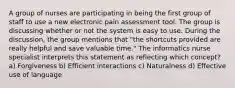 A group of nurses are participating in being the first group of staff to use a new electronic pain assessment tool. The group is discussing whether or not the system is easy to use. During the discussion, the group mentions that "the shortcuts provided are really helpful and save valuable time." The informatics nurse specialist interprets this statement as reflecting which concept? a) Forgiveness b) Efficient interactions c) Naturalness d) Effective use of language