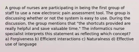 A group of nurses are participating in being the first group of staff to use a new electronic pain assessment tool. The group is discussing whether or not the system is easy to use. During the discussion, the group mentions that "the shortcuts provided are really helpful and save valuable time." The informatics nurse specialist interprets this statement as reflecting which concept? a) Forgiveness b) Efficient interactions c) Naturalness d) Effective use of language