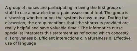 A group of nurses are participating in being the first group of staff to use a new electronic pain assessment tool. The group is discussing whether or not the system is easy to use. During the discussion, the group mentions that "the shortcuts provided are really helpful and save valuable time." The informatics nurse specialist interprets this statement as reflecting which concept? a. Forgiveness b. Efficient interactions c. Naturalness d. Effective use of language