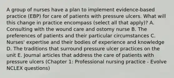 A group of nurses have a plan to implement evidence-based practice (EBP) for care of patients with pressure ulcers. What will this change in practice encompass (select all that apply)? A. Consulting with the wound care and ostomy nurse B. The preferences of patients and their particular circumstances C. Nurses' expertise and their bodies of experience and knowledge D. The traditions that surround pressure ulcer practices on the unit E. Journal articles that address the care of patients with pressure ulcers (Chapter 1: Professional nursing practice - Evolve NCLEX questions)