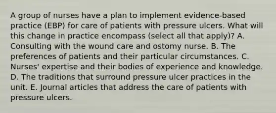 A group of nurses have a plan to implement evidence-based practice (EBP) for care of patients with pressure ulcers. What will this change in practice encompass (select all that apply)? A. Consulting with the wound care and ostomy nurse. B. The preferences of patients and their particular circumstances. C. Nurses' expertise and their bodies of experience and knowledge. D. The traditions that surround pressure ulcer practices in the unit. E. Journal articles that address the care of patients with pressure ulcers.