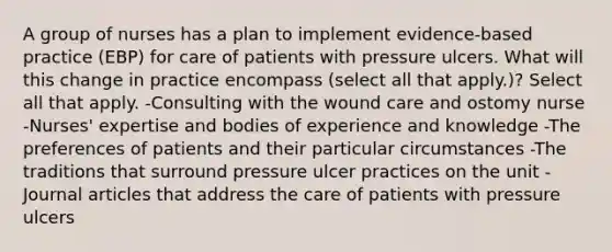 A group of nurses has a plan to implement evidence-based practice (EBP) for care of patients with pressure ulcers. What will this change in practice encompass (select all that apply.)? Select all that apply. -Consulting with the wound care and ostomy nurse -Nurses' expertise and bodies of experience and knowledge -The preferences of patients and their particular circumstances -The traditions that surround pressure ulcer practices on the unit -Journal articles that address the care of patients with pressure ulcers