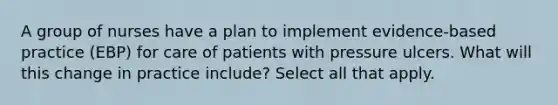 A group of nurses have a plan to implement evidence-based practice (EBP) for care of patients with pressure ulcers. What will this change in practice include? Select all that apply.