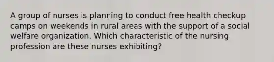 A group of nurses is planning to conduct free health checkup camps on weekends in rural areas with the support of a social welfare organization. Which characteristic of the nursing profession are these nurses exhibiting?