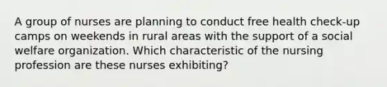 A group of nurses are planning to conduct free health check-up camps on weekends in rural areas with the support of a social welfare organization. Which characteristic of the nursing profession are these nurses exhibiting?