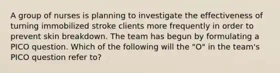 A group of nurses is planning to investigate the effectiveness of turning immobilized stroke clients more frequently in order to prevent skin breakdown. The team has begun by formulating a PICO question. Which of the following will the "O" in the team's PICO question refer to?