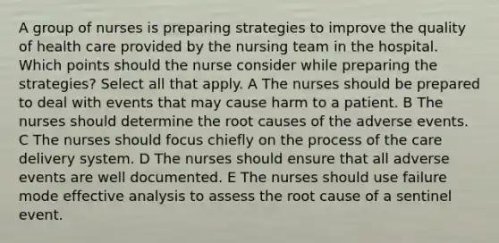 A group of nurses is preparing strategies to improve the quality of health care provided by the nursing team in the hospital. Which points should the nurse consider while preparing the strategies? Select all that apply. A The nurses should be prepared to deal with events that may cause harm to a patient. B The nurses should determine the root causes of the adverse events. C The nurses should focus chiefly on the process of the care delivery system. D The nurses should ensure that all adverse events are well documented. E The nurses should use failure mode effective analysis to assess the root cause of a sentinel event.