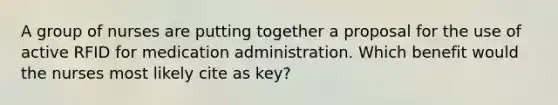 A group of nurses are putting together a proposal for the use of active RFID for medication administration. Which benefit would the nurses most likely cite as key?