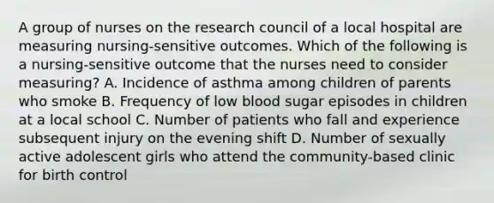 A group of nurses on the research council of a local hospital are measuring nursing-sensitive outcomes. Which of the following is a nursing-sensitive outcome that the nurses need to consider measuring? A. Incidence of asthma among children of parents who smoke B. Frequency of low blood sugar episodes in children at a local school C. Number of patients who fall and experience subsequent injury on the evening shift D. Number of sexually active adolescent girls who attend the community-based clinic for birth control