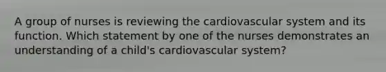 A group of nurses is reviewing the cardiovascular system and its function. Which statement by one of the nurses demonstrates an understanding of a child's cardiovascular system?