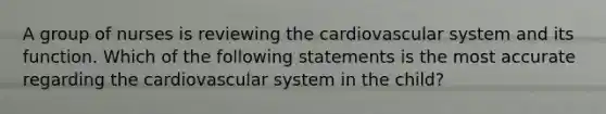 A group of nurses is reviewing the cardiovascular system and its function. Which of the following statements is the most accurate regarding the cardiovascular system in the child?