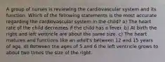 A group of nurses is reviewing the cardiovascular system and its function. Which of the following statements is the most accurate regarding the cardiovascular system in the child? a) The heart rate of the child decreases if the child has a fever. b) At birth the right and left ventricle are about the same size. c) The heart matures and functions like an adult's between 12 and 15 years of age. d) Between the ages of 5 and 6 the left ventricle grows to about two times the size of the right.