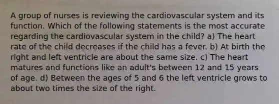 A group of nurses is reviewing the cardiovascular system and its function. Which of the following statements is the most accurate regarding the cardiovascular system in the child? a) The heart rate of the child decreases if the child has a fever. b) At birth the right and left ventricle are about the same size. c) The heart matures and functions like an adult's between 12 and 15 years of age. d) Between the ages of 5 and 6 the left ventricle grows to about two times the size of the right.