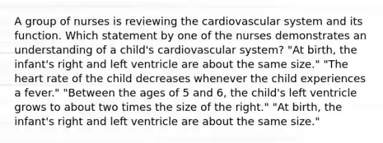 A group of nurses is reviewing the cardiovascular system and its function. Which statement by one of the nurses demonstrates an understanding of a child's cardiovascular system? "At birth, the infant's right and left ventricle are about the same size." "The heart rate of the child decreases whenever the child experiences a fever." "Between the ages of 5 and 6, the child's left ventricle grows to about two times the size of the right." "At birth, the infant's right and left ventricle are about the same size."