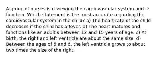 A group of nurses is reviewing the cardiovascular system and its function. Which statement is the most accurate regarding the cardiovascular system in the child? a) <a href='https://www.questionai.com/knowledge/kya8ocqc6o-the-heart' class='anchor-knowledge'>the heart</a> rate of the child decreases if the child has a fever. b) The heart matures and functions like an adult's between 12 and 15 years of age. c) At birth, the right and left ventricle are about the same size. d) Between the ages of 5 and 6, the left ventricle grows to about two times the size of the right.