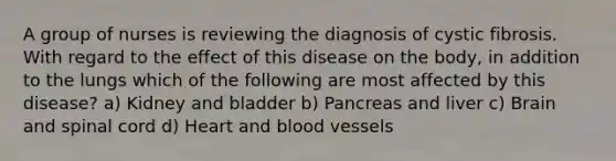 A group of nurses is reviewing the diagnosis of cystic fibrosis. With regard to the effect of this disease on the body, in addition to the lungs which of the following are most affected by this disease? a) Kidney and bladder b) Pancreas and liver c) Brain and spinal cord d) Heart and blood vessels