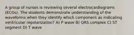 A group of nurses is reviewing several electrocardiograms (ECGs). The students demonstrate understanding of the waveforms when they identify which component as indicating ventricular repolarization? A) P wave B) QRS complex C) ST segment D) T wave