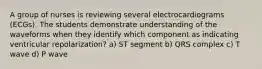 A group of nurses is reviewing several electrocardiograms (ECGs). The students demonstrate understanding of the waveforms when they identify which component as indicating ventricular repolarization? a) ST segment b) QRS complex c) T wave d) P wave