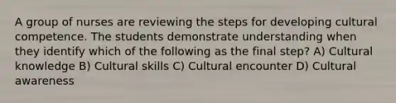 A group of nurses are reviewing the steps for developing <a href='https://www.questionai.com/knowledge/kSxZoEZV0U-cultural-competence' class='anchor-knowledge'>cultural competence</a>. The students demonstrate understanding when they identify which of the following as the final step? A) Cultural knowledge B) Cultural skills C) Cultural encounter D) Cultural awareness