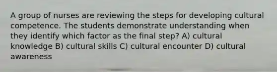 A group of nurses are reviewing the steps for developing cultural competence. The students demonstrate understanding when they identify which factor as the final step? A) cultural knowledge B) cultural skills C) cultural encounter D) cultural awareness