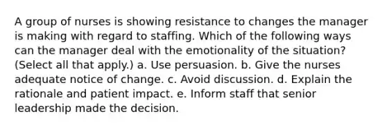 A group of nurses is showing resistance to changes the manager is making with regard to staffing. Which of the following ways can the manager deal with the emotionality of the situation? (Select all that apply.) a. Use persuasion. b. Give the nurses adequate notice of change. c. Avoid discussion. d. Explain the rationale and patient impact. e. Inform staff that senior leadership made the decision.