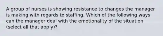 A group of nurses is showing resistance to changes the manager is making with regards to staffing. Which of the following ways can the manager deal with the emotionality of the situation (select all that apply)?