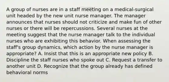 A group of nurses are in a staff meeting on a medical-surgical unit headed by the new unit nurse manager. The manager announces that nurses should not criticize and make fun of other nurses or there will be repercussions. Several nurses at the meeting suggest that the nurse manager talk to the individual nurses who are exhibiting this behavior. When assessing the staff's group dynamics, which action by the nurse manager is appropriate? A. Insist that this is an appropriate new policy B. Discipline the staff nurses who spoke out C. Request a transfer to another unit D. Recognize that the group already has defined behavioral norms