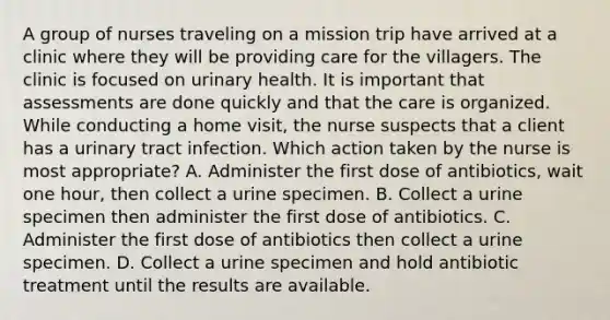 A group of nurses traveling on a mission trip have arrived at a clinic where they will be providing care for the villagers. The clinic is focused on urinary health. It is important that assessments are done quickly and that the care is organized. While conducting a home visit, the nurse suspects that a client has a urinary tract infection. Which action taken by the nurse is most appropriate? A. Administer the first dose of antibiotics, wait one hour, then collect a urine specimen. B. Collect a urine specimen then administer the first dose of antibiotics. C. Administer the first dose of antibiotics then collect a urine specimen. D. Collect a urine specimen and hold antibiotic treatment until the results are available.