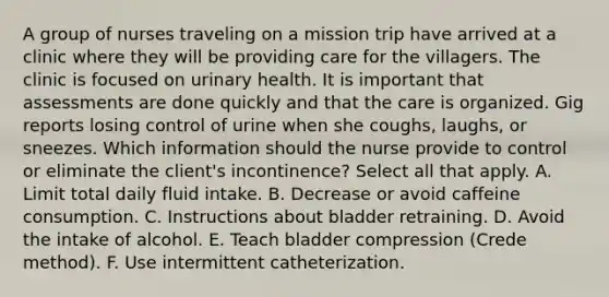 A group of nurses traveling on a mission trip have arrived at a clinic where they will be providing care for the villagers. The clinic is focused on urinary health. It is important that assessments are done quickly and that the care is organized. Gig reports losing control of urine when she coughs, laughs, or sneezes. Which information should the nurse provide to control or eliminate the client's incontinence? Select all that apply. A. Limit total daily fluid intake. B. Decrease or avoid caffeine consumption. C. Instructions about bladder retraining. D. Avoid the intake of alcohol. E. Teach bladder compression (Crede method). F. Use intermittent catheterization.