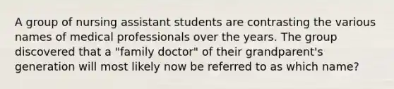 A group of nursing assistant students are contrasting the various names of medical professionals over the years. The group discovered that a "family doctor" of their grandparent's generation will most likely now be referred to as which name?