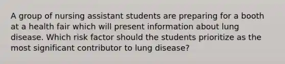 A group of nursing assistant students are preparing for a booth at a health fair which will present information about lung disease. Which risk factor should the students prioritize as the most significant contributor to lung disease?