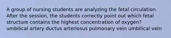 A group of nursing students are analyzing the fetal circulation. After the session, the students correctly point out which fetal structure contains the highest concentration of oxygen? umbilical artery ductus arteriosus pulmonary vein umbilical vein