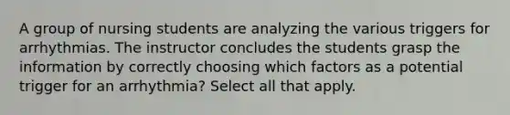 A group of nursing students are analyzing the various triggers for arrhythmias. The instructor concludes the students grasp the information by correctly choosing which factors as a potential trigger for an arrhythmia? Select all that apply.