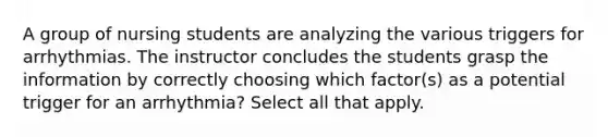 A group of nursing students are analyzing the various triggers for arrhythmias. The instructor concludes the students grasp the information by correctly choosing which factor(s) as a potential trigger for an arrhythmia? Select all that apply.