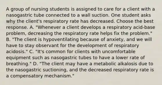 A group of nursing students is assigned to care for a client with a nasogastric tube connected to a wall suction. One student asks why the client's respiratory rate has decreased. Choose the best response. A. "Whenever a client develops a respiratory acid-base problem, decreasing the respiratory rate helps fix the problem." B. "The client is hypoventilating because of anxiety, and we will have to stay observant for the development of respiratory acidosis." C. "It's common for clients with uncomfortable equipment such as nasogastric tubes to have a lower rate of breathing." D. "The client may have a metabolic alkalosis due to the nasogastric suctioning, and the decreased respiratory rate is a compensatory mechanism."